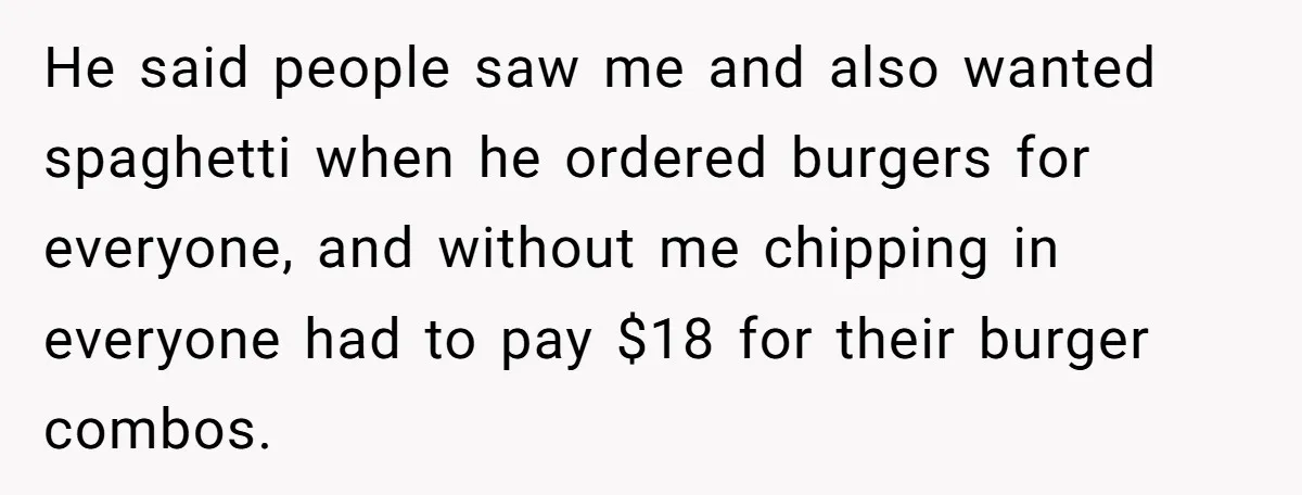 He said people saw me and also wanted spaghetti when he ordered burgers for everyone, and without me chipping in everyone had to pay $18 for their burger combos.