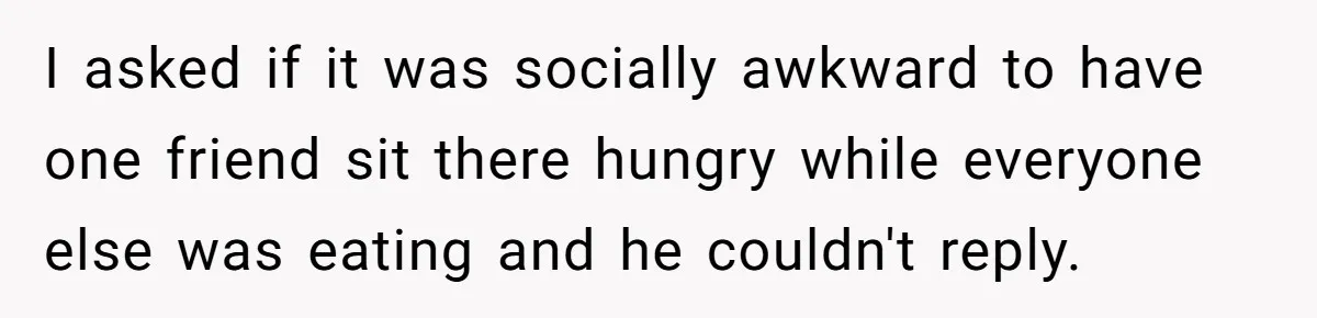 I asked if it was socially awkward to have one friend sit there hungry while everyone else was eating and he couldn't reply.