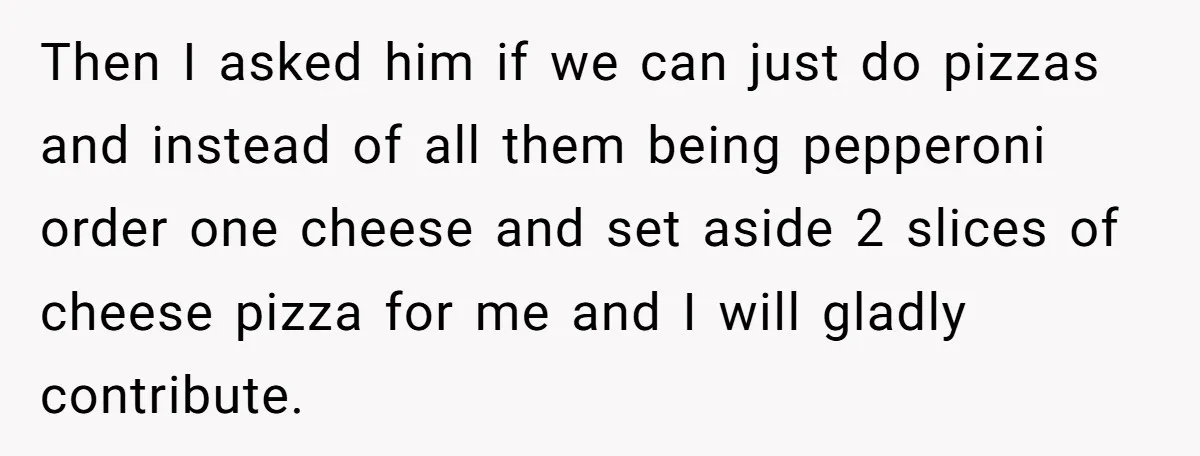 Then I asked him if we can just do pizzas and instead of all them being pepperoni order one cheese and set aside 2 slices of cheese pizza for me...