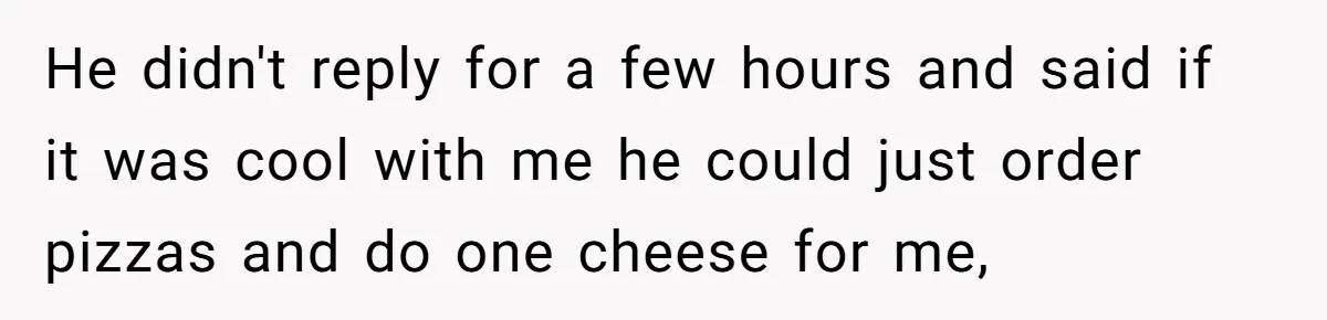 He didn't reply for a few hours and said if it was cool with me he could just order pizzas and do one cheese for me,