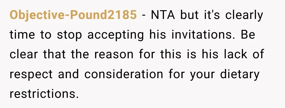 Objective-Pound2185 − NTA but it's clearly time to stop accepting his invitations. Be clear that the reason for this is his lack of respect and consideration for your dietary restrictions.