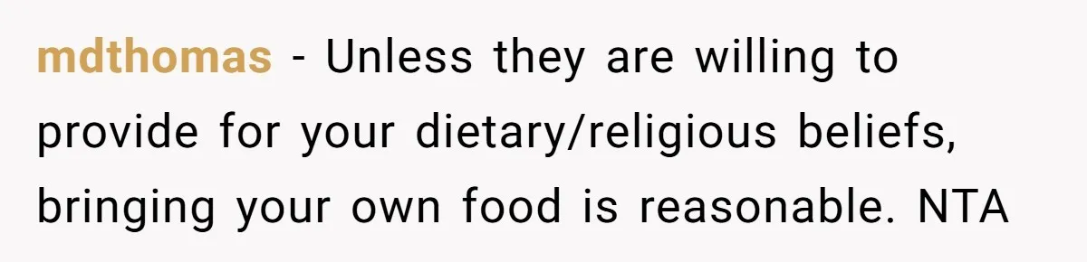 mdthomas − Unless they are willing to provide for your dietary/religious beliefs, bringing your own food is reasonable. NTA