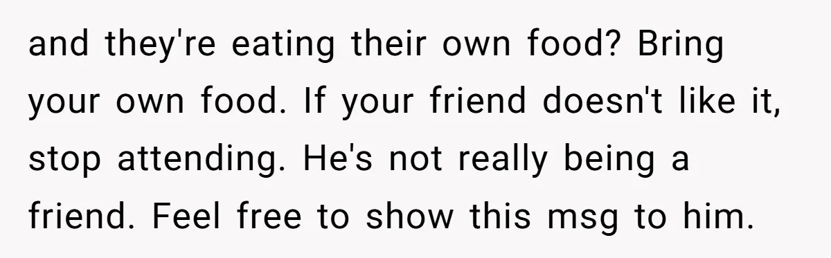 and they're eating their own food? Bring your own food. If your friend doesn't like it, stop attending. He's not really being a friend. Feel free to show this msg...