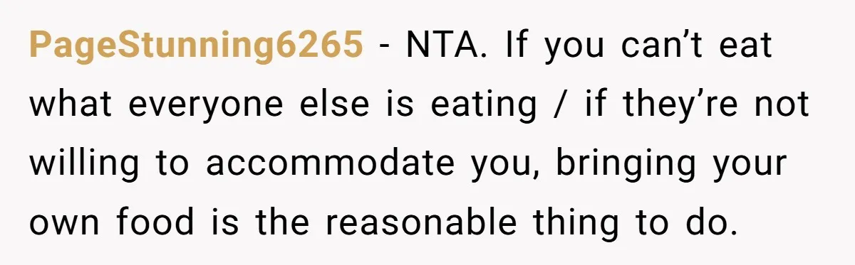 PageStunning6265 − NTA. If you can’t eat what everyone else is eating / if they’re not willing to accommodate you, bringing your own food is the reasonable thing to do.