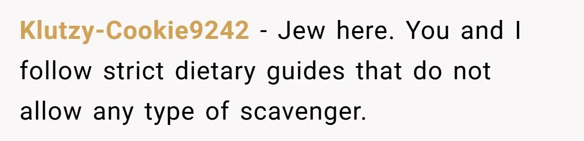Klutzy-Cookie9242 − Jew here. You and I follow strict dietary guides that do not allow any type of scavenger.