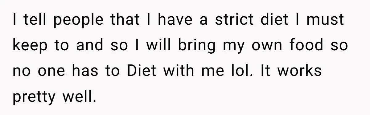 I tell people that I have a strict diet I must keep to and so I will bring my own food so no one has to Diet with me lol....