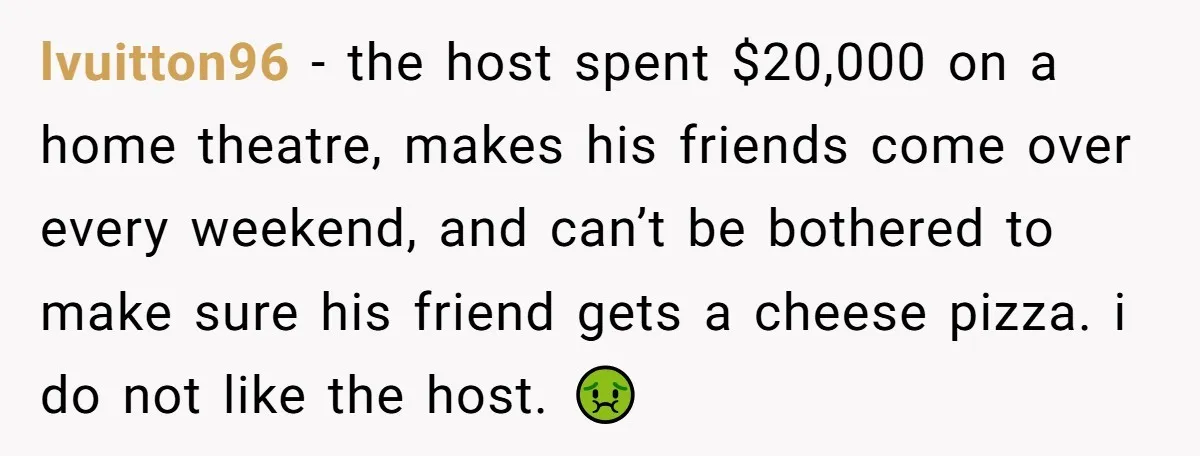 lvuitton96 − the host spent $20,000 on a home theatre, makes his friends come over every weekend, and can’t be bothered to make sure his friend gets a cheese pizza....