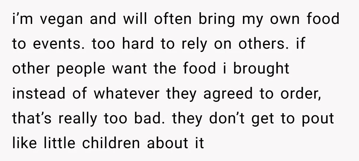 i’m vegan and will often bring my own food to events. too hard to rely on others. if other people want the food i brought instead of whatever they agreed...