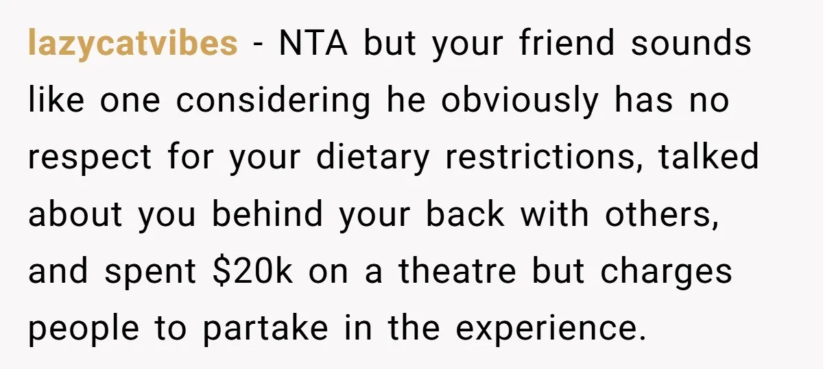 lazycatvibes − NTA but your friend sounds like one considering he obviously has no respect for your dietary restrictions, talked about you behind your back with others, and spent $20k...