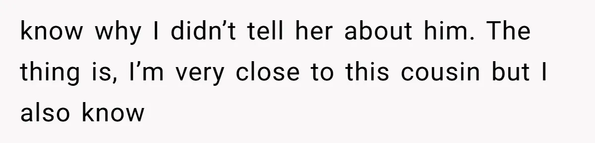 Woman’s Cousin Blames Her for an Unhappy Arranged Marriage After Discovering She Secretly Chose Love know why I didn’t tell her about him. The thing is, I’m very close to this cousin but I also know