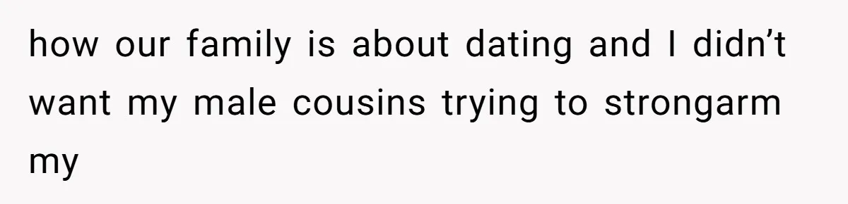 Woman’s Cousin Blames Her for an Unhappy Arranged Marriage After Discovering She Secretly Chose Love how our family is about dating and I didn’t want my male cousins trying to strongarm my