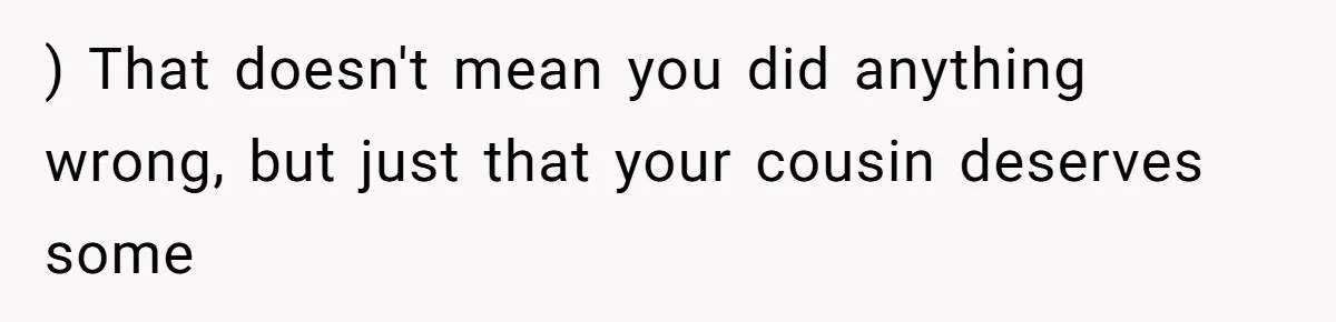 Woman’s Cousin Blames Her for an Unhappy Arranged Marriage After Discovering She Secretly Chose Love ) That doesn't mean you did anything wrong, but just that your cousin deserves some