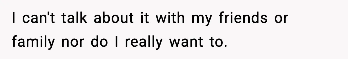 I can't talk about it with my friends or family nor do I really want to.
