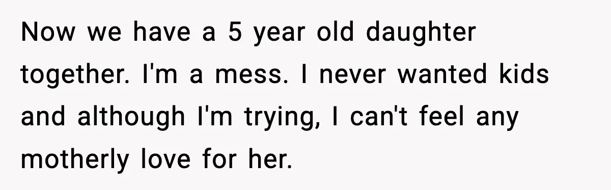 Now we have a 5 year old daughter together. I'm a mess. I never wanted kids and although I'm trying, I can't feel any motherly love for her.