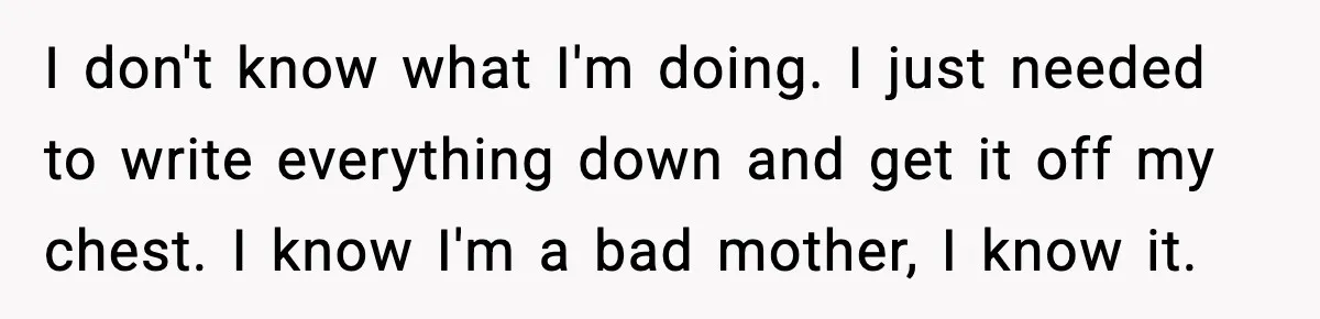 I don't know what I'm doing. I just needed to write everything down and get it off my chest. I know I'm a bad mother, I know it.