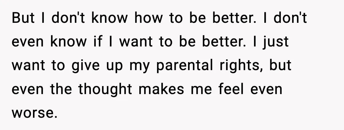 But I don't know how to be better. I don't even know if I want to be better. I just want to give up my parental rights, but even the...