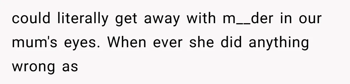 could literally get away with m__der in our mum's eyes. When ever she did anything wrong as