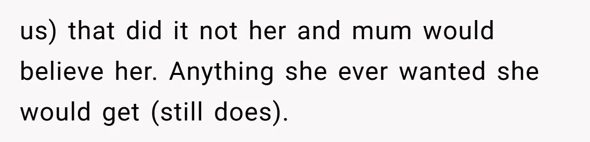 us) that did it not her and mum would believe her. Anything she ever wanted she would get (still does).