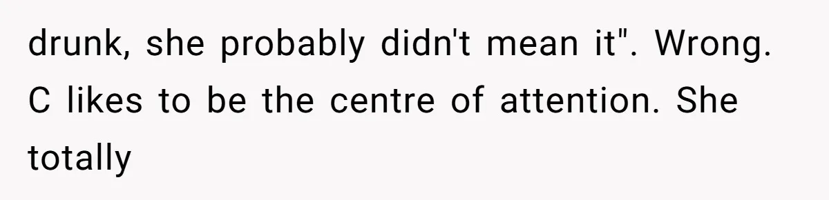 drunk, she probably didn't mean it". Wrong. C likes to be the centre of attention. She totally