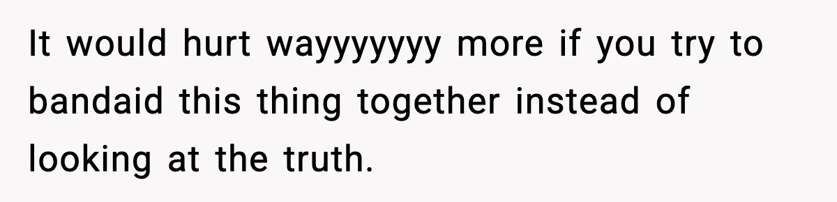 It would hurt wayyyyyyy more if you try to bandaid this thing together instead of looking at the truth.