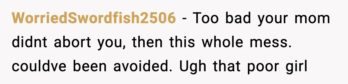 WorriedSwordfish2506 − Too bad your mom didnt abort you, then this whole mess. couldve been avoided. Ugh that poor girl
