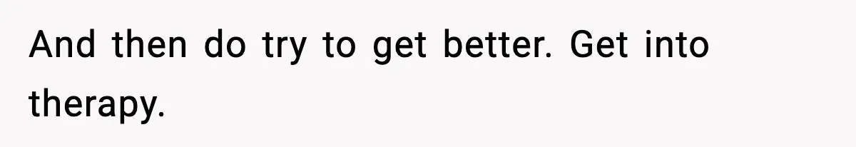 And then do try to get better. Get into therapy.