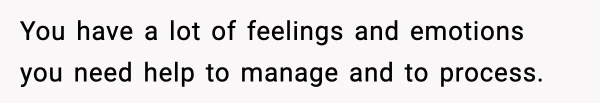 You have a lot of feelings and emotions you need help to manage and to process.
