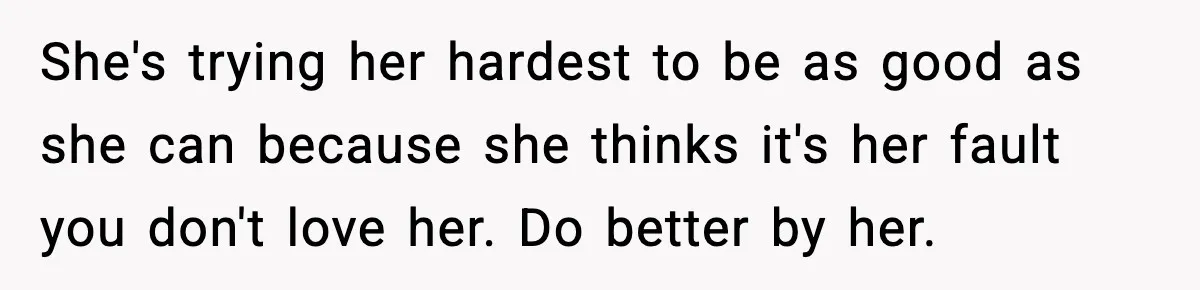 She's trying her hardest to be as good as she can because she thinks it's her fault you don't love her. Do better by her.