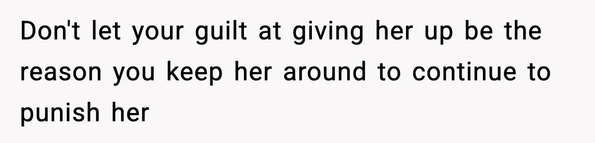 Don't let your guilt at giving her up be the reason you keep her around to continue to punish her