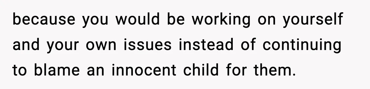 because you would be working on yourself and your own issues instead of continuing to blame an innocent child for them.