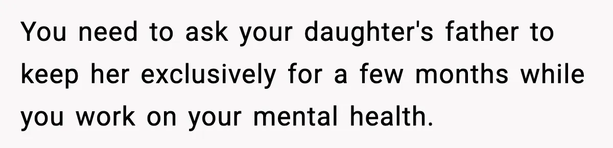 You need to ask your daughter's father to keep her exclusively for a few months while you work on your mental health.