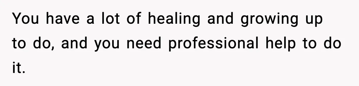 You have a lot of healing and growing up to do, and you need professional help to do it.
