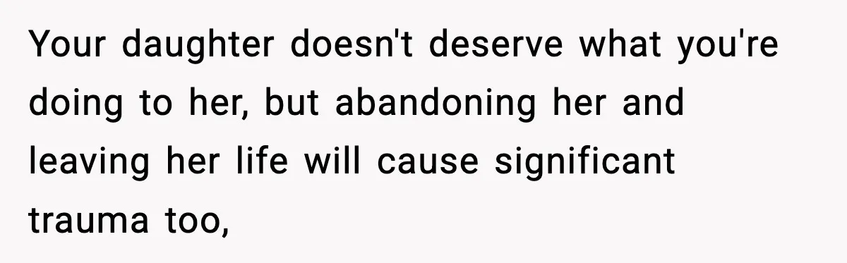 Your daughter doesn't deserve what you're doing to her, but abandoning her and leaving her life will cause significant trauma too,