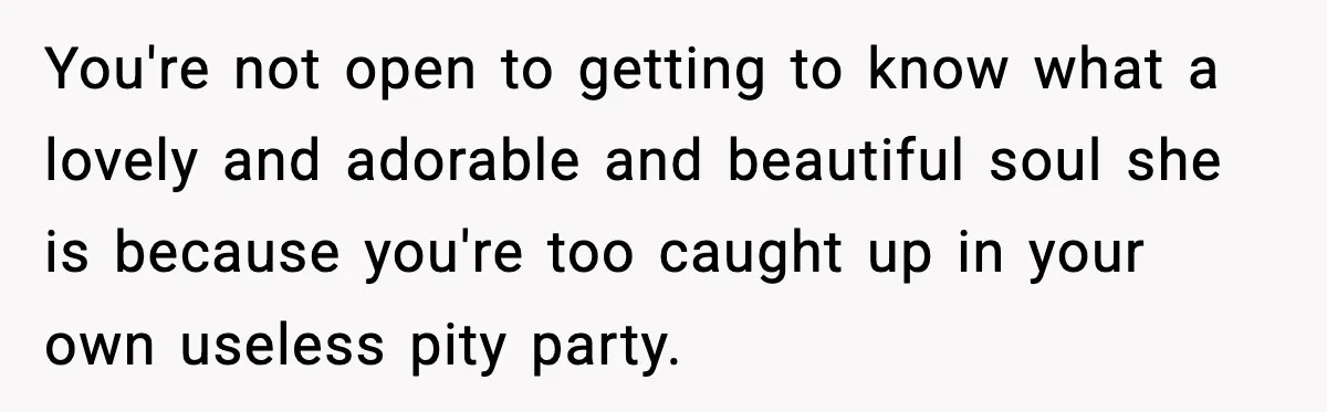 You're not open to getting to know what a lovely and adorable and beautiful soul she is because you're too caught up in your own useless pity party.