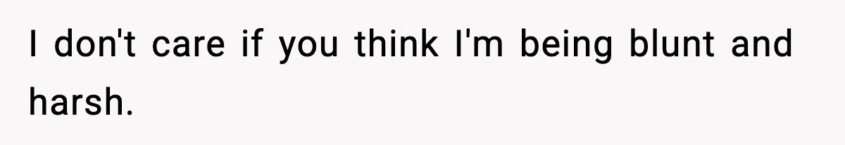 I don't care if you think I'm being blunt and harsh.