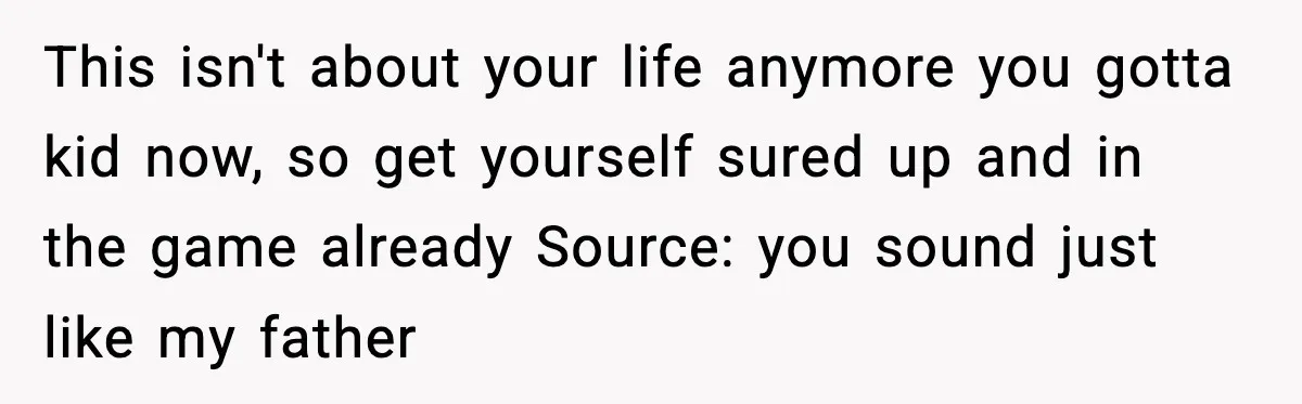 This isn't about your life anymore you gotta kid now, so get yourself sured up and in the game already Source: you sound just like my father
