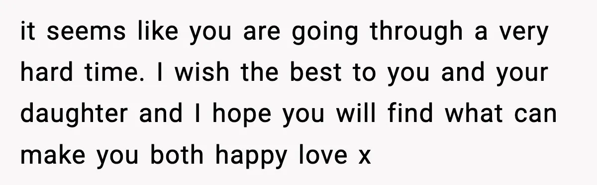 it seems like you are going through a very hard time. I wish the best to you and your daughter and I hope you will find what can make you...