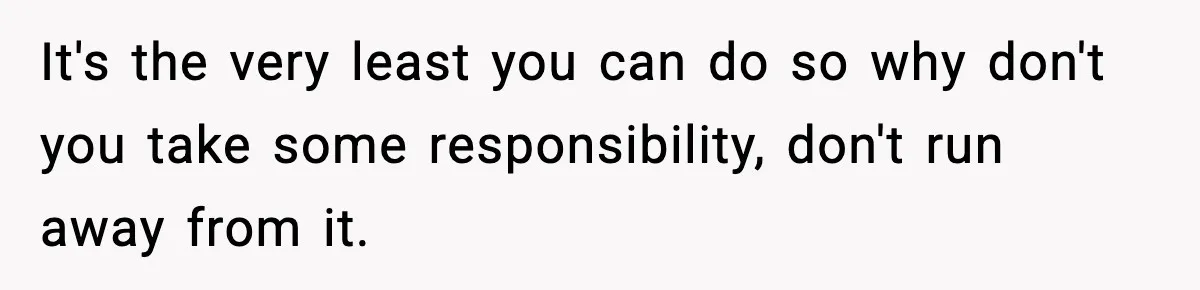 It's the very least you can do so why don't you take some responsibility, don't run away from it.