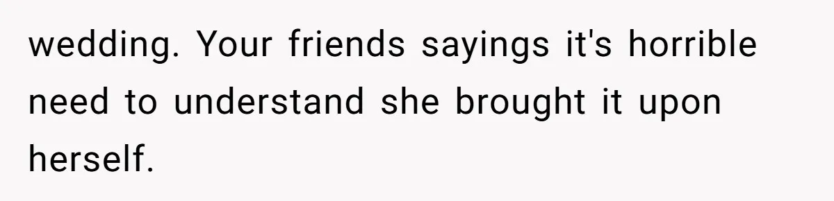 wedding. Your friends sayings it's horrible need to understand she brought it upon herself.