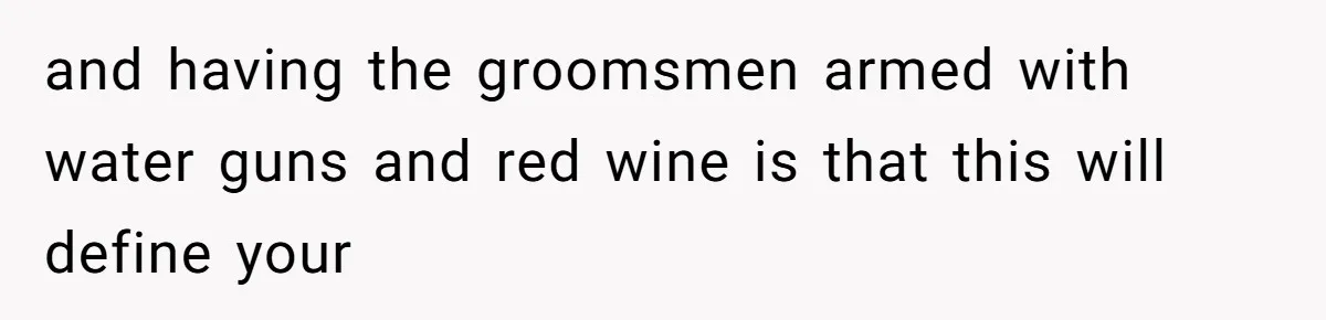 and having the groomsmen armed with water guns and red wine is that this will define your