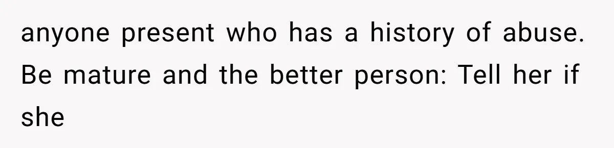 anyone present who has a history of abuse. Be mature and the better person: Tell her if she