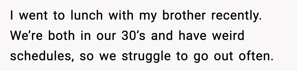 I went to lunch with my brother recently. We’re both in our 30’s and have weird schedules, so we struggle to go out often.