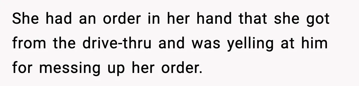She had an order in her hand that she got from the drive-thru and was yelling at him for messing up her order.