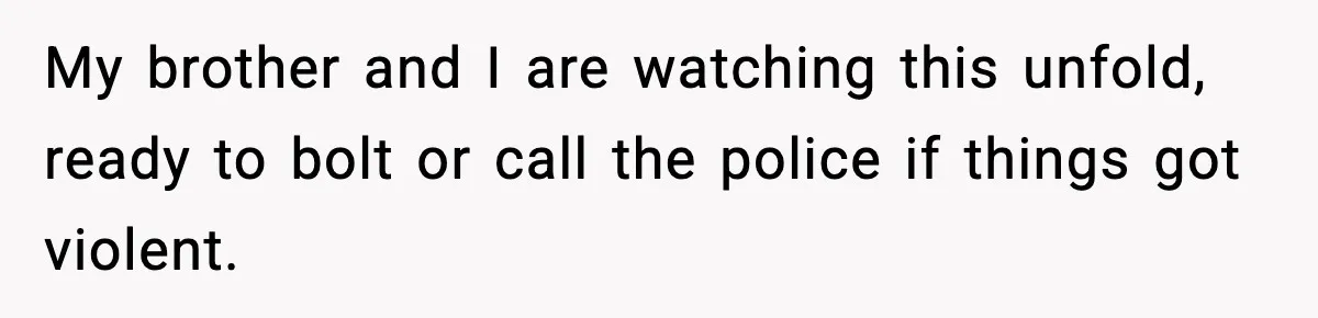 My brother and I are watching this unfold, ready to bolt or call the police if things got violent.