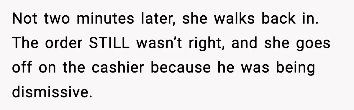 Not two minutes later, she walks back in. The order STILL wasn’t right, and she goes off on the cashier because he was being dismissive.