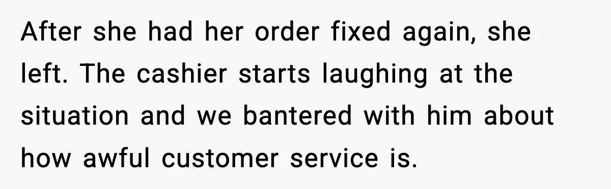 After she had her order fixed again, she left. The cashier starts laughing at the situation and we bantered with him about how awful customer service is.