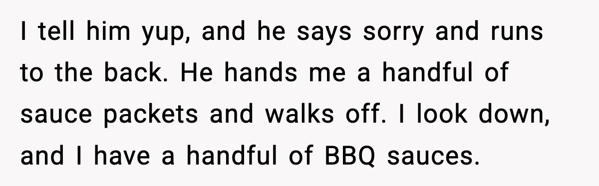 I tell him yup, and he says sorry and runs to the back. He hands me a handful of sauce packets and walks off. I look down, and I have...