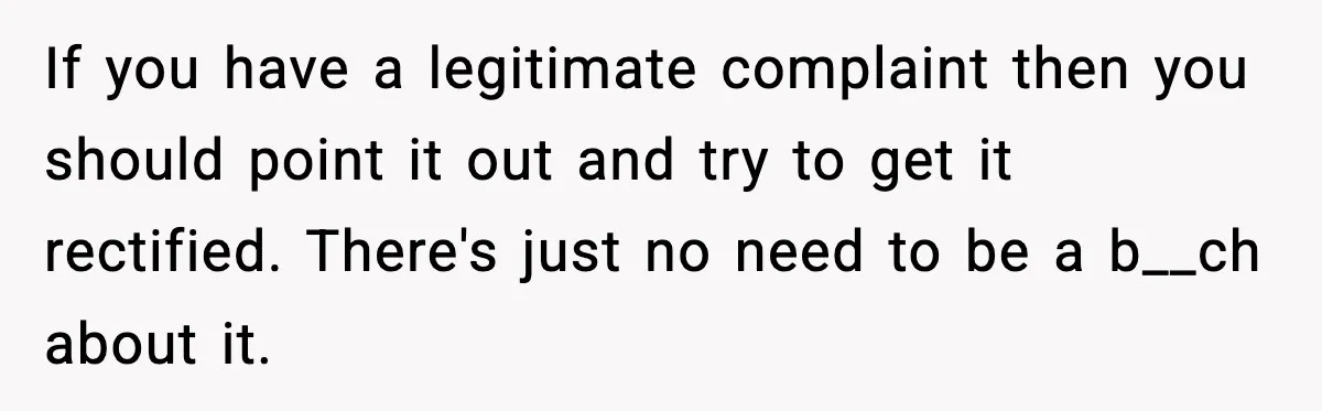If you have a legitimate complaint then you should point it out and try to get it rectified. There's just no need to be a b__ch about it.
