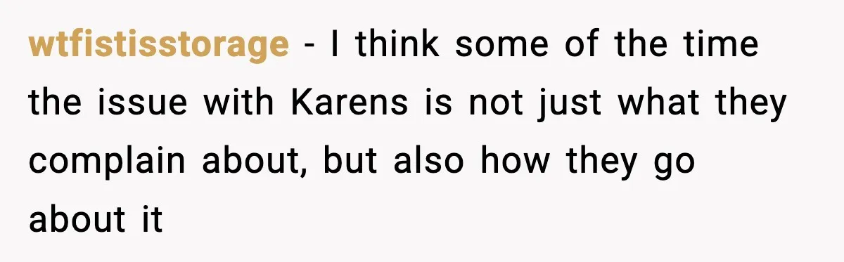 wtfistisstorage − I think some of the time the issue with Karens is not just what they complain about, but also how they go about it
