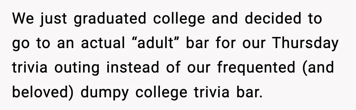 We just graduated college and decided to go to an actual “adult” bar for our Thursday trivia outing instead of our frequented (and beloved) dumpy college trivia bar.